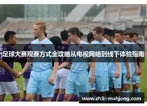 足球大赛观赛方式全攻略从电视网络到线下体验指南