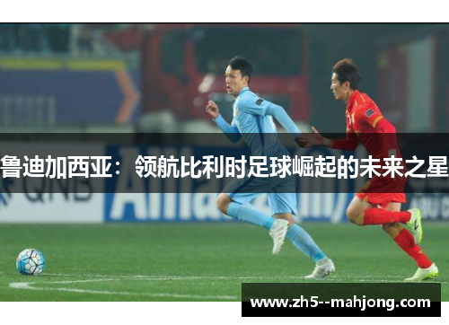 鲁迪加西亚：领航比利时足球崛起的未来之星