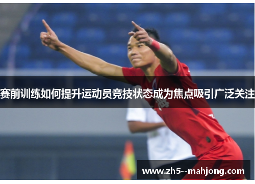 赛前训练如何提升运动员竞技状态成为焦点吸引广泛关注 赛前训练如何提升运动员竞技状态成为焦点吸引广泛关注