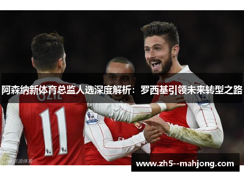 阿森纳新体育总监人选深度解析：罗西基引领未来转型之路