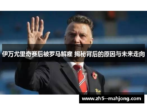 伊万尤里奇赛后被罗马解雇 揭秘背后的原因与未来走向