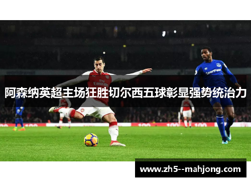 阿森纳英超主场狂胜切尔西五球彰显强势统治力